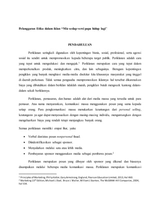 Pelanggaran Etika dalam iklan “Mie sedap versi papa hidup lagi”
PENDAHULUAN
Periklanan seringkali digunakan oleh kepentingan bisnis, sosial, profesional, serta agensi
sosial itu sendiri untuk mempromosikan kepada beberapa target publik. Periklanan adalah cara
yang tepat untuk mengedukasi dan mengajak.1 Periklanan merupakan cara yang tepat dalam
memperkenalkan produk, meningkatkan citra, dan lain sebagainya. Beragam kepentingan
pengiklan yang banyak menghiasi media-media disekitar kita khususnya masyarakat yang tinggal
di daerah perkotaan. Tidak semua pengusaha mempromosikan iklannya hal tersebut dikarenakan
biaya yang dibutuhkan dalam beriklan tidaklah murah, pengiklan butuh mengocek kantong dalam-
dalam sekali beriklannya.
Periklanan, pemasaran, dan humas adalah alat dari media massa yang tersedia untuk para
pemasar. Atas nama menyarankan, komunikasi massa menggunakan pesan yang sama kepada
setiap orang. Para pengkomunikasi massa menukarkan keuntungan dari personal selling,
keutungann ya agar dapat menyesuaikan dengan masing-masing individu, menguntungkan dengan
mengeluarkan biaya yang rendah tetapi menjangkau banyak orang.
Semua periklanan memiliki empat fitur, yaitu:
 Verbal dan/atau pesan nonpersonal fisual.
 Diindentifikasikan sebagai sponsor.
 Menyalurkan melalui satu atau lebih media.
 Pembayaran sponsor menggunakan media sebagai pembawa pesan.2
Periklanan merupakan pesan yang dibayar oleh sponsor yang dikenal dan biasanya
disampaikan melalui beberapa media komunikasi massa. Periklanan merupakan komunikasi
1 Principles of Marketing, Philip Kotler,Gary Armstrong, England, Pearson Education Limited, 2013,Hal 460.
2 Marketing 13th Edition,Michael J. Etzel, Bruce J. Waller,WilliamJ.Stanton, The McGRAW-Hill Companies, 2004,
hal 534.
 