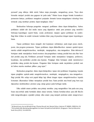 persuasif yang sifatnya tidak netral, bukan tanpa prasangka, mengandung pesan, “Saya akan
berusaha menjual produk atau gagasan ini pada anda.” Dalam kasus dengan bentuk komunikasi
pemasaran lainnya, periklanan mengalami penjualan dramatis karena mengadaptasi teknologi baru
termasuk yang membuat pemirsa dapat menghapus iklan.3
Berdasarkan beberapa pengertian mengenai periklanan diatas dapat disimpulkan, bahwa
periklanan adalah alat dari media massa yang digunakan untuk para pemasar yang memiliki
beberapa kepentingan seperti bisnis, sosial, profesional, maupun agenci periklanan itu sendiri.
Bagi iklan Ichitan itu sendiri termasuk kedalam iklan yang di pasarkan dengan tujuan kepentingan
bisnis.
Tujuan periklanan harus mengalir dari keputusan sebelumnya pada target pasar, merek,
posisi, dan program pemasaran. Tujuan periklanan dapat diklasifikasikan menurut apakah tujuan
mereka adalah menginformasikan, membujuk, mengingatkan, atau menguatkan. Iklan informatif
bertujuan untuk menciptakan brand awarness dan pengetahuan tentang produk baru atau fitur baru
dari produk yang ada. Periklanan persuasif bertujuan untuk menciptakan keinginan, preferensi,
keyakinan, dan pembelian produk atau layanan. Pengingat iklan bertujuan untuk menstimulasi
pembelian ulang produk dan layanan. Penguatan iklan bertujuan untuk meyakinkan pembeli saat
ini bahwa mereka membuat pilihan yang tepat.4
Berdasakan pengertian diatas dapat disimpulkan tujuan dari periklanan bergantung kepada
tujuan pengiklan apakah untuk menginformasikan, membujuk, mengingatkan, atau menguatkan.
Bagi produk Mie sedap versi papah hidup lagi dibuat dengan tujuan menginformasikan kepada
konsumen dikarenakan Ichitan merupakan produk baru. Suatu produk atau brand yang baru saja
dipasarkan membutuhkan promosi yang cukup gencar pada berbagai media.
Etika adalah aturan perilaku atau prinsip moralitas yang mengarahkan kita pada cara yang
benar atau terbaik untuk bertindak dalam situasi tertentu. Selama bertahun-tahun para ahli filsafat
telah mengembangkan sejumlah prinsip etika umum yang menjadi pedoman untuk mengevaluasi
3 W.Ronald Lane, Karren Whitehillking,J.Thomas Russell,terj.Renate Pohan, (Jakarta:PT INDEKS, 2009) hlm. 56.
4 Philip Kotler dkk,Marketing Management An Asean Perspective Sixth Edition. (Singapore: Pearson Education
South Asia,2012). hlm648-650.
 