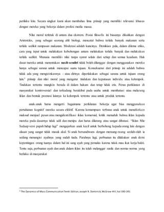perilaku kita. Secara singkat kami akan membahas lima prinsip yang memiliki relevansi khusus
dengan mereka yang bekerja dalam profesi media massa.
Nilai moral terletak di antara dua ekstrem. Posisi filosofis ini biasanya dikaitkan dengan
Aristoteles, yang sebagai seorang ahli biologi, mencatat bahwa terlalu banyak makanan serta
terlalu sedikit rampasan makanan. Moderasi adalah kuncinya. Demikian pula, dalam dilema etika,
cara yang tepat untuk melakukan kebohongan antara melakukan terlalu banyak dan melakukan
terlalu sedikit. Manusia memiliki nilai tanpa syarat selain dari setiap dan semua keadaan. Hak
dasar mereka untuk menentukan nasib sendiri tidak boleh dilanggar dengan menggunakan mereka
hanya sebagai sarana untuk mencapai suatu tujuan. Konsekuensi dari prinsip ini adalah bahwa
tidak ada yang mengizinkannya - atau dirinya diperlakukan sebagai sarana untuk tujuan orang
lain.5 prinsip dan nilai moral yang mengatur tindakan dan keputusan individu atau kelompok.
Tindakan tertentu mungkin berada di dalam hukum dan tetap tidak etis. Peran periklanan di
masyarakat kontroversial dan terkadang berakibat pada usaha untuk membatasi atau melarang
iklan dan bentuk promosi lainnya ke kelompok tertentu atau untuk produk tertentu
anak-anak harus mengerti bagaimana periklanan bekerja agar bisa menggunakan
pertahanan kognitif mereka secara efektif. Karena kemampuan terbatas anak untuk menafsirkan
maksud menjual pesan atau mengidentifikasi iklan komersial, kritik menuduh bahwa iklan kepada
mereka pada dasarnya tidak adil dan menipu dan harus dilarang atau sangat dibatasi. “Iklan Mie
Sedaap versi papah hidup lagi” mengajarkan anak kecil untuk berbohong kepada orang lain dengan
alasan yang sangat tidak masuk akal. Si anak bersandiwara dengan meraung-raung seolah-olah ia
sedang menangisi ayahnya yang sudah tiada. Parahnya lagi, perbuatan itu dilakukan anak demi
kepentingan orang tuanya dalam hal ini sang ayah yang pemalas karena tidak mau ikut kerja bakti.
Tentu saja, perbuatan ayah dan anak dalam iklan itu telah melanggar susila dan norma-norma yang
berlaku di masyarakat
5 The Dynamics of Mass Communication Tenth Edition,Joseph R. Dominick,McGraw-Hill,hal 390-391
 