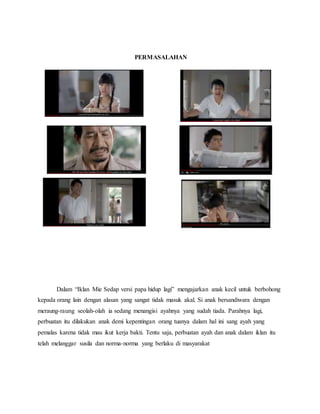 PERMASALAHAN
Dalam “Iklan Mie Sedap versi papa hidup lagi” mengajarkan anak kecil untuk berbohong
kepada orang lain dengan alasan yang sangat tidak masuk akal. Si anak bersandiwara dengan
meraung-raung seolah-olah ia sedang menangisi ayahnya yang sudah tiada. Parahnya lagi,
perbuatan itu dilakukan anak demi kepentingan orang tuanya dalam hal ini sang ayah yang
pemalas karena tidak mau ikut kerja bakti. Tentu saja, perbuatan ayah dan anak dalam iklan itu
telah melanggar susila dan norma-norma yang berlaku di masyarakat
 
