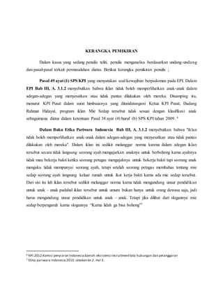 KERANGKA PEMIKIRAN
Dalam kasus yang sedang penulis teliti, penulis menganalisa berdasarkan undang-undang
dan pasal-pasal terkait permasalahan diatas. Berikut kerangka pemikiran penulis ;
Pasal 49 ayat (1) SPS KPI yang menyatakan soal kewajiban berpedoman pada EPI. Dalam
EPI Bab III, A. 3.1.2 menyebutkan bahwa iklan tidak boleh memperlihatkan anak-anak dalam
adegan-adegan yang menyesatkan atau tidak pantas dilakukan oleh mereka. Disamping itu,
menurut KPI Pusat dalam surat himbauanya yang ditandatangani Ketua KPI Pusat, Dadang
Rahmat Hidayat, program iklan Mie Sedap tersebut tidak sesuai dengan klasifikasi anak
sebagaimana diatur dalam ketentuan Pasal 38 ayat (4) huruf (b) SPS KPI tahun 2009. 6
Dalam Buku Etika Pariwara Indonesia Bab III, A. 3.1.2 menyebutkan bahwa "iklan
tidak boleh memperlihatkan anak-anak dalam adegan-adegan yang menyesatkan atau tidak pantas
dilakukan oleh mereka". Dalam iklan ini sedikit melanggar norma karena dalam adegan iklan
tersebut secara tidak langsung seorang ayah mengajarkan anaknya untuk berbohong karna ayahnya
tidak mau bekerja bakti ketika seorang petugas mengajaknya untuk bekerja bakti tapi seorang anak
mengaku tidak mempunyai seorang ayah, tetapi setelah seorang petugas membahas tentang mie
sedap seorang ayah langsung keluar rumah untuk ikut kerja bakti karna ada mie sedap tersebut.
Dari sisi itu lah iklan tersebut sedikit melanggar norma karna tidak mengandung unsur pendidikan
untuk anak – anak padahal iklan tersebut untuk umum bukan hanya untuk orang dewasa saja, jadi
harus mengandung unsur pendidikan untuk anak – anak. Tetapi jika dilihat dari slogannya mie
sedap berpengaruh karna slogannya “Karna lidah ga bisa bohong”7
6 KPI.2012.Komisi penyiaran Indonesiadaerah:eksistensi recruitmenttata hubungan dan pelanggaran
7 Etika pariwara Indonesia.2010.cetakan ke-2. Hal 3.
 