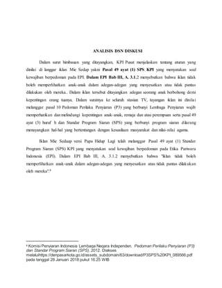 ANALISIS DSN DISKUSI
Dalam surat himbauan yang ditayangkan, KPI Pusat menjelaskan tentang aturan yang
dinilai di langgar iklan Mie Sedap yakni Pasal 49 ayat (1) SPS KPI yang menyatakan soal
kewajiban berpedoman pada EPI. Dalam EPI Bab III, A. 3.1.2 menyebutkan bahwa iklan tidak
boleh memperlihatkan anak-anak dalam adegan-adegan yang menyesatkan atau tidak pantas
dilakukan oleh mereka.. Dalam iklan tersebut ditayangkan adegan seorang anak berbohong demi
kepentingan orang tuanya. Dalam suratnya ke seluruh stasiun TV, tayangan iklan ini dinilai
melanggar pasal 10 Pedoman Perilaku Penyiaran (P3) yang berbunyi Lembaga Penyiaran wajib
memperhatikan dan melindungi kepentingan anak-anak, remaja dan atau perempuan serta pasal 49
ayat (3) huruf h dan Standar Program Siaran (SPS) yang berbunyi program siaran dilarang
menayangkan hal-hal yang bertentangan dengan kesusilaan masyarakat dan nilai-nilai agama.
Iklan Mie Sedaap versi Papa Hidup Lagi telah melanggar Pasal 49 ayat (1) Standar
Program Siaran (SPS) KPI yang menyatakan soal kewajiban berpedoman pada Etika Pariwara
Indonesia (EPI). Dalam EPI Bab III, A. 3.1.2 menyebutkan bahwa "iklan tidak boleh
memperlihatkan anak-anak dalam adegan-adegan yang menyesatkan atau tidak pantas dilakukan
oleh mereka".8
8 Komisi Penyiaran Indonesia Lembaga Negara Independen. Pedoman Perilaku Penyiaran (P3)
dan Standar Program Siaran (SPS). 2012. Diakses
melaluihttps://denpasarkota.go.id/assets_subdomain/63/download/P3SPS%20KPI_089566.pdf
pada tanggal 28 Januari 2018 pukul 16.25 WIB
 