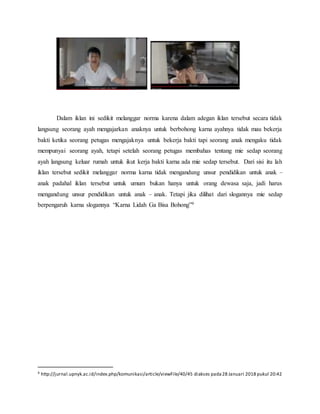 Dalam iklan ini sedikit melanggar norma karena dalam adegan iklan tersebut secara tidak
langsung seorang ayah mengajarkan anaknya untuk berbohong karna ayahnya tidak mau bekerja
bakti ketika seorang petugas mengajaknya untuk bekerja bakti tapi seorang anak mengaku tidak
mempunyai seorang ayah, tetapi setelah seorang petugas membahas tentang mie sedap seorang
ayah langsung keluar rumah untuk ikut kerja bakti karna ada mie sedap tersebut. Dari sisi itu lah
iklan tersebut sedikit melanggar norma karna tidak mengandung unsur pendidikan untuk anak –
anak padahal iklan tersebut untuk umum bukan hanya untuk orang dewasa saja, jadi harus
mengandung unsur pendidikan untuk anak – anak. Tetapi jika dilihat dari slogannya mie sedap
berpengaruh karna slogannya “Karna Lidah Ga Bisa Bohong”9
9 http://jurnal.upnyk.ac.id/index.php/komunikasi/article/viewFile/40/45 diakses pada28 Januari 2018 pukul 20:42
 