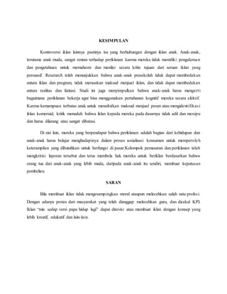 KESIMPULAN
Kontroversi iklan lainnya pastinya isu yang berhubungan dengan iklan anak. Anak-anak,
terutama anak muda, sangat rentan terhadap periklanan karena mereka tidak memiliki pengalaman
dan pengetahuan untuk memahami dan menilai secara kritis tujuan dari seruan iklan yang
persuasif. Reserarch telah menunjukkan bahwa anak-anak prasekolah tidak dapat membedakan
antara iklan dan program, tidak merasakan maksud menjual iklan, dan tidak dapat membedakan
antara realitas dan fantasi. Studi ini juga menyimpulkan bahwa anak-anak harus mengerti
bagaimana periklanan bekerja agar bisa menggunakan pertahanan kognitif mereka secara efektif.
Karena kemampuan terbatas anak untuk menafsirkan maksud menjual pesan atau mengidentifikasi
iklan komersial, kritik menuduh bahwa iklan kepada mereka pada dasarnya tidak adil dan menipu
dan harus dilarang atau sangat dibatasi.
Di sisi lain, mereka yang berpendapat bahwa periklanan adalah bagian dari kehidupan dan
anak-anak harus belajar menghadapinya dalam proses sosialisasi konsumen untuk memperoleh
keterampilan yang dibutuhkan untuk berfungsi di pasar.Kelompok pemasaran dan periklanan telah
mengkritisi laporan tersebut dan terus membela hak mereka untuk beriklan berdasarkan bahwa
orang tua dari anak-anak yang lebih muda, daripada anak-anak itu sendiri, membuat keputusan
pembelian.
SARAN
Bila membuat iklan tidak mengesampingkan moral ataupun melecehkan salah satu profesi.
Dengan adanya protes dari masyarakat yang telah dianggap melecehkan guru, dan dicekal KPI.
Iklan “mie sedap versi papa hidup lagi” dapat direvisi atau membuat iklan dengan konsep yang
lebih kreatif, edukatif dan lain-lain.
 