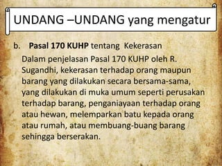 UNDANG –UNDANG yang mengatur
b. Pasal 170 KUHP tentang Kekerasan
Dalam penjelasan Pasal 170 KUHP oleh R.
Sugandhi, kekerasan terhadap orang maupun
barang yang dilakukan secara bersama-sama,
yang dilakukan di muka umum seperti perusakan
terhadap barang, penganiayaan terhadap orang
atau hewan, melemparkan batu kepada orang
atau rumah, atau membuang-buang barang
sehingga berserakan.
 
