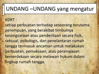 UNDANG –UNDANG yang mengatur
KDRT :
setiap perbuatan terhadap seseorang terutama
perempuan, yang berakibat timbulnya
kesengsaraan atau penderitaan secara fisik,
seksual, psikologis, dan penelantaran rumah
tangga termasuk ancaman untuk melakukan
perbuatan, pemaksaan, atau perampasan
kemerdekaan secara melawan hukum dalam
lingkup rumah tangga.
 