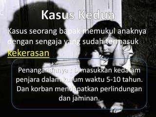 Kasus seorang bapak memukul anaknya
dengan sengaja yang sudah termasuk
kekerasan
Penanganannya : Dimasukkan kedalam
penjara dalam kurum waktu 5-10 tahun.
Dan korban mendapatkan perlindungan
dan jaminan.
 