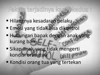  Hilangnya kesadaran pelaku
 Emosi yang tidak bisa dikontrol
 Hubungan bapak dengan anak yang
kurang baik
 Sikap anak yang tidak mengerti
kondisi orangtua
 Kondisi orang tua yang tertekan
 