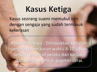 Kasus seorang suami memukul istri
dengan sengaja yang sudah termasuk
kekerasan
Penanganannya : Dimasukkan kedalam
penjara dalam kurun waktu 8-10 tahun.
Sesuai keinginan pelaku dan korban,
dapat menyerahkan gugatan cerai.
 