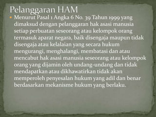  Menurut Pasal 1 Angka 6 No. 39 Tahun 1999 yang
dimaksud dengan pelanggaran hak asasi manusia
setiap perbuatan seseorang atau kelompok orang
termasuk aparat negara, baik disengaja maupun tidak
disengaja atau kelalaian yang secara hukum
mengurangi, menghalangi, membatasi dan atau
mencabut hak asasi manusia seseorang atau kelompok
orang yang dijamin oleh undang-undang dan tidak
mendapatkan atau dikhawatirkan tidak akan
memperoleh penyesalan hukum yang adil dan benar
berdasarkan mekanisme hukum yang berlaku.