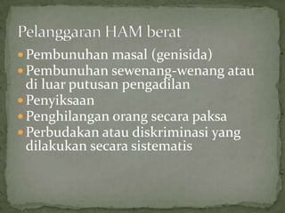  Pembunuhan masal (genisida)
Pembunuhan sewenang-wenang atau
di luar putusan pengadilan
Penyiksaan
Penghilangan orang secara paksa
Perbudakan atau diskriminasi yang
dilakukan secara sistematis