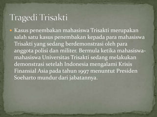  Kasus penembakan mahasiswa Trisakti merupakan
salah satu kasus penembakan kepada para mahasiswa
Trisakti yang sedang berdemonstrasi oleh para
anggota polisi dan militer. Bermula ketika mahasiswa-
mahasiswa Universitas Trisakti sedang melakukan
demonstrasi setelah Indonesia mengalami Krisis
Finansial Asia pada tahun 1997 menuntut Presiden
Soeharto mundur dari jabatannya.