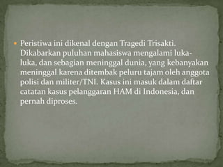  Peristiwa ini dikenal dengan Tragedi Trisakti.
Dikabarkan puluhan mahasiswa mengalami luka-
luka, dan sebagian meninggal dunia, yang kebanyakan
meninggal karena ditembak peluru tajam oleh anggota
polisi dan militer/TNI. Kasus ini masuk dalam daftar
catatan kasus pelanggaran HAM di Indonesia, dan
pernah diproses.