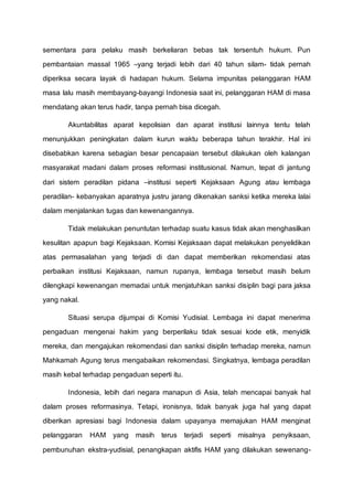 sementara para pelaku masih berkeliaran bebas tak tersentuh hukum. Pun
pembantaian massal 1965 –yang terjadi lebih dari 40 tahun silam- tidak pernah
diperiksa secara layak di hadapan hukum. Selama impunitas pelanggaran HAM
masa lalu masih membayang-bayangi Indonesia saat ini, pelanggaran HAM di masa
mendatang akan terus hadir, tanpa pernah bisa dicegah.
Akuntabilitas aparat kepolisian dan aparat institusi lainnya tentu telah
menunjukkan peningkatan dalam kurun waktu beberapa tahun terakhir. Hal ini
disebabkan karena sebagian besar pencapaian tersebut dilakukan oleh kalangan
masyarakat madani dalam proses reformasi institusional. Namun, tepat di jantung
dari sistem peradilan pidana –institusi seperti Kejaksaan Agung atau lembaga
peradilan- kebanyakan aparatnya justru jarang dikenakan sanksi ketika mereka lalai
dalam menjalankan tugas dan kewenangannya.
Tidak melakukan penuntutan terhadap suatu kasus tidak akan menghasilkan
kesulitan apapun bagi Kejaksaan. Komisi Kejaksaan dapat melakukan penyelidikan
atas permasalahan yang terjadi di dan dapat memberikan rekomendasi atas
perbaikan institusi Kejaksaan, namun rupanya, lembaga tersebut masih belum
dilengkapi kewenangan memadai untuk menjatuhkan sanksi disiplin bagi para jaksa
yang nakal.
Situasi serupa dijumpai di Komisi Yudisial. Lembaga ini dapat menerima
pengaduan mengenai hakim yang berperilaku tidak sesuai kode etik, menyidik
mereka, dan mengajukan rekomendasi dan sanksi disiplin terhadap mereka, namun
Mahkamah Agung terus mengabaikan rekomendasi. Singkatnya, lembaga peradilan
masih kebal terhadap pengaduan seperti itu.
Indonesia, lebih dari negara manapun di Asia, telah mencapai banyak hal
dalam proses reformasinya. Tetapi, ironisnya, tidak banyak juga hal yang dapat
diberikan apresiasi bagi Indonesia dalam upayanya memajukan HAM menginat
pelanggaran HAM yang masih terus terjadi seperti misalnya penyiksaan,
pembunuhan ekstra-yudisial, penangkapan aktifis HAM yang dilakukan sewenang-
 