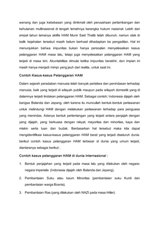 wenang dan juga kebebasan yang dinikmati oleh perusahaan pertambangan dan
kehutanan multinasional di tengah lemahnya kerangka hukum nasional. Lebih dari
empat tahun lamanya aktifis HAM Munir Said Thalib telah dibunuh, namun otak di
balik kejahatan tersebut masih belum berhasil dihadapkan ke pengadilan. Hal ini
menunjukkan bahwa impunitas bukan hanya persoalan menyelesaikan kasus
pelanggaran HAM masa lalu, tetapi juga menyelesaikan pelanggaran HAM yang
terjadi di masa kini. Akuntabilitas dimulai ketika impunitas berakhir, dan impian ini
masih hanya menjadi mimpi yang jauh dari realita, untuk saat ini.
Contoh Kasus-kasus Pelanggaran HAM
Dalam sejarah peradaban manusia telah banyak peristiwa dan penindasan terhadap
manusia, baik yang terjadi di wilayah publik maupun pada wilayah domestik yang di
dalamnya terjadi tindakan pelanggaran HAM. Sebagai contoh; Indonesia dijajah oleh
bangsa Belanda dan Jepang, oleh karena itu muncullah bentuk-bentuk perlawanan
untuk melindungi HAM dengan melakukan perlawanan terhadap para penguasa
yang menindas. Adanya bentuk pertentangan yang terjadi antara penjajah dengan
yang dijajah, yang berkuasa dengan rakyat, mayoritas dan minoritas, kaya dan
miskin serta tuan dan budak. Berdasarkan hal tersebut maka kita dapat
mengidentifikasi kasus-kasus pelanggaran HAM berat yang terjadi diseluruh dunia.
berikut contoh kasus pelanggaran HAM terbesar di dunia yang umum terjadi,
diantaranya sebagai berikut :
Contoh kasus pelanggaran HAM di dunia internasional :
1. Bentuk penjajahan yang terjadi pada masa lalu yang dilakukan oleh negara-
negara imperialis (Indonesia dijajah oleh Belanda dan Jepang).
2. Pembantaian Suku atau kaum Minoritas (pembantaian suku Kurdi dan
pembantaian warga Bosnia).
3. Pembantaian Ras (yang dilakukan oleh NAZI pada masa Hitler).
 