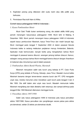 4. Kejahatan perang yang dilakukan oleh suatu rezim atau elite politik yang
berkuasa.
5. Penindasan Ras kulit hitam di Afrika.
Contoh kasus pelanggaran HAM di Indonesia :
1. Kasus Pembunuhan Munir
Munir Said Thalib bukan sembarang orang, dia adalah aktifis HAM yang
pernah menangani kasus-kasus pelanggaran HAM. Munir lahir di Malang, 8
Desember 1965. Munir pernah menangani kasus pelanggaran HAM di Indonesia
seperti kasus pembunuhan Marsinah, kasus Timor-Timur dan masih banyak lagi.
Munir meninggal pada tanggal 7 September 2004 di dalam pesawat Garuda
Indonesia ketika ia sedang melakukan perjalanan menuju Amsterdam, Belanda.
Spekulasi mulai bermunculan, banyak berita yang mengabarkan bahwa Munir
meninggal di pesawat karena dibunuh, serangan jantung bahkan diracuni. Namun,
sebagian orang percaya bahwa Munir meninggal karena diracuni dengan Arsenikum
di makanan atau minumannya saat di dalam pesawat.
2. Pembunuhan Aktivis Buruh Wanita, Marsinah
Marsinah merupakan salah satu buruh yang bekerja di PT. Catur Putra
Surya (CPS) yang terletak di Porong, Sidoarjo, Jawa Timur. Masalah muncul ketika
Marsinah bersama dengan teman-teman sesama buruh dari PT. CPS menggelar
unjuk rasa, mereka menuntut untuk menaikkan upah buruh pada tanggal 3 dan 4
Mei 1993. Dia aktif dalam aksi unjuk rasa buruh. Masalah memuncak ketika
Marsinah menghilang dan tidak diketahui oleh rekannya, dan sampai akhirnya pada
tanggal 8 Mei 1993 Marsinah ditemukan meninggal dunia.
3. Penculikan Aktivis 1997/1998
Salah satu kasus pelanggaran HAM di Indonesia yaitu kasus penculikan
aktivis 1997/1998. Kasus penculikan dan penghilangan secara paksa para aktivis
pro-demokrasi, sekitar 23 aktivis pro-demokrasi diculik.
 