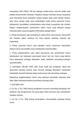masyarakat, LSM, POLRI, TNI dan kalangan profesi hukum, ekonomi, politik, serta
political will pemerintah Indonesia. Perjalanan bangsa Indonesia menuju masyarakat
yang demokratis tanpa melupakan budaya bangsa yang sudah berakar beratus-
ratus tahun lampau tetap harus berlandaskan pada prinsip supremasi hukum,
transparansi, akuntabilitas, profesionalisme serta prinsip musyawarah dan mufakat.
Adapun langkah-langkah pembentukan sistem hukum yang ditempuh bangsa
Indonesia dalam upaya penegakan HAM adalah sebagai berikut:
a. Prinsip transparansi; yaitu pembahasan naskah RUU harus terbuka, artinya DPR
dan Presiden dalam membuat UU harus terbuka menerima masukan dari
masyarakat.
b. Prinsip supremasi hukum; yaitu kepastian hukum, persamaan kedududkan
didepan hukum dan keadilan hukum berdasarkan proporsionalitas.
c. Prinsip profesionalisme; yaitu dalam penyusunan dan pembentukan hukum
keikutsertaan dan perananan pakar-pakar hukum dan non hukum yang releVan
harus diutamakan sehingga diharapkan dapat melahirkan perundang-undangan
yang berkualitas.
d. Internalisasi nilai-nilai HAM; yaitu wujud nyata dari pengakuan rakyat dan
pemerintah terhadap hak-hak asasi manusia sehingga diharapkan memberikan
karakteristik tersendiri terhadap setiap produk hukum dan perundang-undangan.
Selanjutnya langkah-langkah hukum yang ditempuh pemerintah Indonesia telah
diatur dalam beberapa peraturan perundang-undangan yakni :
1. UUD NKRI 1945
2. UU No. 5 Thn 1998 tentang pengesahan konvensi menentang penyiksaan dan
perlakuan atau penghukuman lain yang kejam, tidak manusiawi atau merendahkan
martabat manusia.
3. UU No. 9 Thn 1998 tentang kemerdekaan menyampaikan pendapat dimuka
umum.
 