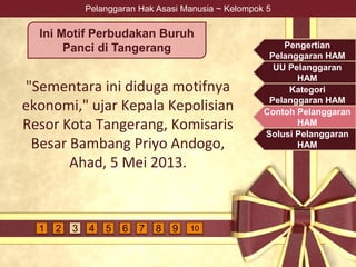 Pelanggaran Hak Asasi Manusia ~ Kelompok 5
"Sementara ini diduga motifnya
ekonomi," ujar Kepala Kepolisian
Resor Kota Tangerang, Komisaris
Besar Bambang Priyo Andogo,
Ahad, 5 Mei 2013.
Ini Motif Perbudakan Buruh
Panci di Tangerang Pengertian
Pelanggaran HAM
UU Pelanggaran
HAM
Kategori
Pelanggaran HAM
Contoh Pelanggaran
HAM
Solusi Pelanggaran
HAM
4 5 6 7 9 1081 2 3
 