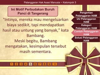 Pelanggaran Hak Asasi Manusia ~ Kelompok 5
"Intinya, mereka mau mengeluarkan
biaya sedikit, tapi mendapatkan
hasil atau untung yang banyak," kata
Bambang.
Meski begitu, Bambang
mengatakan, kesimpulan tersebut
masih sementara.
Ini Motif Perbudakan Buruh
Panci di Tangerang Pengertian
Pelanggaran HAM
UU Pelanggaran
HAM
Kategori
Pelanggaran HAM
Contoh Pelanggaran
HAM
Solusi Pelanggaran
HAM
4 5 6 7 9 1081 2 3
 