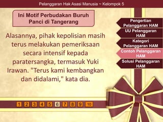Pelanggaran Hak Asasi Manusia ~ Kelompok 5
Alasannya, pihak kepolisian masih
terus melakukan pemeriksaan
secara intensif kepada
paratersangka, termasuk Yuki
Irawan. "Terus kami kembangkan
dan didalami," kata dia.
Ini Motif Perbudakan Buruh
Panci di Tangerang Pengertian
Pelanggaran HAM
UU Pelanggaran
HAM
Kategori
Pelanggaran HAM
Contoh Pelanggaran
HAM
Solusi Pelanggaran
HAM
4 5 6 7 9 1081 2 3
 