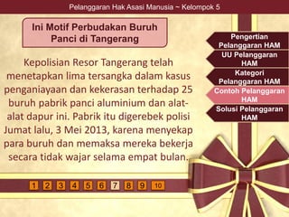 Pelanggaran Hak Asasi Manusia ~ Kelompok 5
Kepolisian Resor Tangerang telah
menetapkan lima tersangka dalam kasus
penganiayaan dan kekerasan terhadap 25
buruh pabrik panci aluminium dan alat-
alat dapur ini. Pabrik itu digerebek polisi
Jumat lalu, 3 Mei 2013, karena menyekap
para buruh dan memaksa mereka bekerja
secara tidak wajar selama empat bulan.
Ini Motif Perbudakan Buruh
Panci di Tangerang Pengertian
Pelanggaran HAM
UU Pelanggaran
HAM
Kategori
Pelanggaran HAM
Contoh Pelanggaran
HAM
Solusi Pelanggaran
HAM
4 5 6 7 9 1081 2 3
 