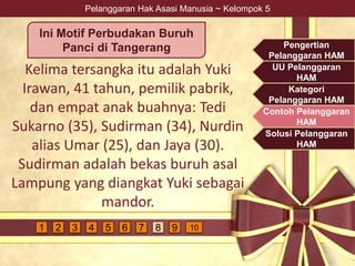 Pelanggaran Hak Asasi Manusia ~ Kelompok 5
Kelima tersangka itu adalah Yuki
Irawan, 41 tahun, pemilik pabrik,
dan empat anak buahnya: Tedi
Sukarno (35), Sudirman (34), Nurdin
alias Umar (25), dan Jaya (30).
Sudirman adalah bekas buruh asal
Lampung yang diangkat Yuki sebagai
mandor.
Ini Motif Perbudakan Buruh
Panci di Tangerang Pengertian
Pelanggaran HAM
UU Pelanggaran
HAM
Kategori
Pelanggaran HAM
Contoh Pelanggaran
HAM
Solusi Pelanggaran
HAM
4 5 6 7 9 1081 2 3
 