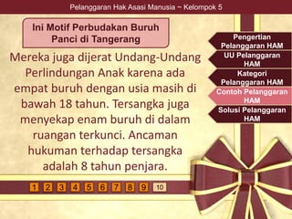 Pelanggaran Hak Asasi Manusia ~ Kelompok 5
Mereka juga dijerat Undang-Undang
Perlindungan Anak karena ada
empat buruh dengan usia masih di
bawah 18 tahun. Tersangka juga
menyekap enam buruh di dalam
ruangan terkunci. Ancaman
hukuman terhadap tersangka
adalah 8 tahun penjara.
Ini Motif Perbudakan Buruh
Panci di Tangerang Pengertian
Pelanggaran HAM
UU Pelanggaran
HAM
Kategori
Pelanggaran HAM
Contoh Pelanggaran
HAM
Solusi Pelanggaran
HAM
4 5 6 7 9 1081 2 3
 