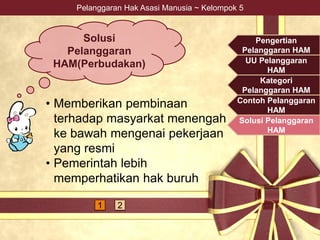 Pelanggaran Hak Asasi Manusia ~ Kelompok 5
• Memberikan pembinaan
terhadap masyarkat menengah
ke bawah mengenai pekerjaan
yang resmi
• Pemerintah lebih
memperhatikan hak buruh
Pengertian
Pelanggaran HAM
UU Pelanggaran
HAM
Kategori
Pelanggaran HAM
Contoh Pelanggaran
HAM
Solusi Pelanggaran
HAM
1 2
Solusi
Pelanggaran
HAM(Perbudakan)
 