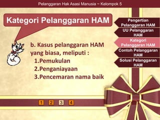 Pelanggaran Hak Asasi Manusia ~ Kelompok 5
Kategori Pelanggaran HAM
b. Kasus pelanggaran HAM
yang biasa, meliputi :
1.Pemukulan
2.Penganiayaan
3.Pencemaran nama baik
Pengertian
Pelanggaran HAM
UU Pelanggaran
HAM
Kategori
Pelanggaran HAM
Contoh Pelanggaran
HAM
Solusi Pelanggaran
HAM
1 2 3 4
 