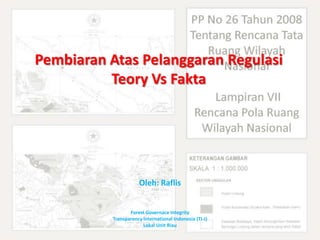 Pembiaran Atas Pelanggaran Regulasi
          Teory Vs Fakta




                      Oleh: Raflis


                  Forest Governace Integrity
           Transparency International Indonesia (TI-I)
                        Lokal Unit Riau
 