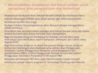 • Meningkatkan keupayaan dan minat pelajar untuk
  menguasai ilmu pengetahuan dan kemahiran
Pelaksanaan Kurikulum Baru Sekolah Rendah (KBSR) dan Kurikulum Baru
Sekolah Menengah (KBSM) akan dikaji semula agar lebih menekankan
kemahiran berfikir aras tinggi.
Budaya cintakan ilmu pengetahuan akan dipupuk dengan menggalakkan
tabiat membaca.
Penerbitan dan penterjemahan pelbagai jenis bahan bacaan sama ada dalam
bentuk bercetak atau bukan bercetak akan dipergiatkan.
Bagi menjayakan Program Pembestarian Sekolah, infrastruktur yang
mencukupi akan disediakan seperti komputer, televisyen dan cakera video
digital (DVD).
Bagi memastikan program ini dapat beroperasi dengan lancar, program
latihan dan bimbingan akan diadakan iaitu Latihan Asas Penggunaan
Komputer, Latihan Penggunaan Komputer untuk pengajaran dan
pembelajaran (P&P), Latihan Penggunaan Perisian Khusus dan latihan
Penggunaan Televisyen Pendidikan (TVP) dalam P&P.
Beberapa pendekatan P&P baru akan diperkenalakn supaya menarik
minat para pelajar seperti program F1 Technology Challenge dan Robotik.
 
