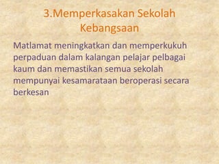 3.Memperkasakan Sekolah
            Kebangsaan
Matlamat meningkatkan dan memperkukuh
perpaduan dalam kalangan pelajar pelbagai
kaum dan memastikan semua sekolah
mempunyai kesamarataan beroperasi secara
berkesan
 