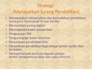 Strategi:
    (Merapatkan Jurang Pendidikan)
• Menyediakan infrastruktur dan kemudahan pendidikan
  serta guru mencukupi di luar bandar
• Merapatkan jurang digital
• Meningkatka kadar penyertaan
• Penguasaan 3M
• Pengurangagn kadar keciciran
• Penyediaan pendidikan OKU
• Penyediaan pendidikan bagi pelajar pintar cerdas dan
  berbakat
• Memperbanyak bantuan kepada pelajar
  miskin,berkeperluan khas dan suku minoriti
 