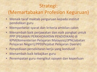Strategi:
 (Memartabakan Profesion Keguruan)
• Menaik taraf maktab perguruan kepada institut
  pendidikan guru
• Memperketat syarat dan kriteria ambilan calon
• Menambah baik perjawatan dan naik pangkat untuk
  PPP (PEGAWAI PERKHIDMATAN PENDIDIKAN) di
  KPM(Kementerian Pelajaran Malaysia)/JPN(Jabatan
  Pelajaran Negeri)/PPD(Pejabat Pelajaran Daerah)
• Penyediaan persekitaran kerja yang kondusif
• Menambah baik kebajikan guru
• Penempatan guru mengikut opsyen dan keperluan
 