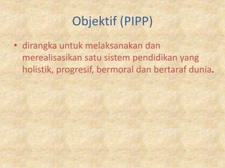 Objektif (PIPP)
• dirangka untuk melaksanakan dan
  merealisasikan satu sistem pendidikan yang
  holistik, progresif, bermoral dan bertaraf dunia.
 