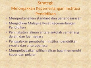 Strategi:
   Melonjakkan Kecemerlangan Institusi
              Pendidikan
• Memperkenalkan standard dan penandaarasan
• Menjadikan Malaysia Pusat Kecemerlangan
  Pendidikan
• Peningkatan jalinan antara sekolah cemerlang
  dalam dan luar negara
• Penggalakan penubuhan institusi pendidikan
  swasta dan antarabangsa
• Mempelbagaikan pilihan aliran bagi memenuhi
  keperluan pelajar
 