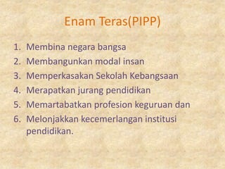 Enam Teras(PIPP)
1.   Membina negara bangsa
2.   Membangunkan modal insan
3.   Memperkasakan Sekolah Kebangsaan
4.   Merapatkan jurang pendidikan
5.   Memartabatkan profesion keguruan dan
6.   Melonjakkan kecemerlangan institusi
     pendidikan.
 