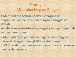 Strategi：
         (Membina Negara Bangsa)
1.Memperkasa bahasa Melayu sebagai asas
perpaduan dan bahasa ilmu dengan menggiatkan
aktiviti
kebahasaan,kesusasteraan,pengkaryaan, penterjemah
an dan penerbitan
2.Memantapkan perpaduan negara dan intergrasi
nasional dengan meningkatkan aktiviti seperti
RIMUP,kelab rukun negara,kempen cinta akan warisan
bangsa dan negara
 