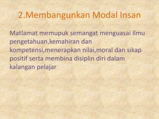2.Membangunkan Modal Insan
Matlamat memupuk semangat menguasai ilmu
pengetahuan,kemahiran dan
kompetensi,menerapkan nilai,moral dan sikap
positif serta membina disiplin diri dalam
kalangan pelajar
 
