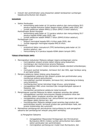 Industri dan perkhidmatan yang disasarkan adalah berdasarkan sumbangan
       kepada pertumbuhan dan eksport.

SASARAN

       Sektor Pembuatan
              berkembang pada kadar at 5.6 peratus setahun dan menyumbang 28.5
              peratus kepada Keluaran Dalam Negara Kasar (KDNK) pada 2020; dan
          o jumlah pelaburan adalah RM412.2 bilion (RM27.5 bilion setahun).
       Perkhidmatan Bukan Kerajaan
          o berkembang pada kadar at 7.5 peratus setahun dan menyumbang 59.7
              peratus kepada KDNK pada 2020; dan
          o jumlah pelaburan adalah RM687.7 bilion (RM45.8 bilion setahun).
       Perdagangan Luar
          o Eksport meningkat kepada RM1.4 trilion pada 2020; dan
          o Jumlah dagangan meningkat kepada RM2.8 trilion.
       Produktiviti
          o produktiviti faktor menyeluruh (TFP) berkembang pada kadar at 2.6
              peratus setahun; dan
          o menyumbang 41.4 peratus kepada KDNK dalam tempoh IMP3.

TERAS STRATEGIK IMP3

  1. Meningkatkan kedudukan Malaysia sebagai negara perdagangan utama:
          o  meningkatkan eksport produk dalam bidang yang disasarkan;
          o  membangun dan mempromosi jenama Malaysia;
          o  meningkatkan eksport melalui pematuhan kepada standard antarabangsa;
             dan
          o memupuk syarikat tempatan, termasuk GLC dan EKS, agar berdaya saing
             di peringkat global.
  2.   Menjana pelaburan dalam bidang yang disasarkan:
          o menggalakkan pelaburan dan eksport produk dan perkhidmatan yang
             mempunyai potensi pertumbuhan;
          o memudahkan syarikat tempatan, termasuk GLC, berkembang ke bidang
             yang berpotensi;
          o membangunkan taman teknologi tinggi khusus, yang lengkap;
          o menggalakkan MNC untuk menubuh dan mengembangkan operasi di
             Malaysia; dan
          o memastikan persekitaran pelaburan kekal kondusif.
  3.   Mengintegrasi syarikat Malaysia ke dalam rangkaian serantau dan global:
          o menggalakkan syarikat menumpukan kepada kompetensi teras dan
             kekuatan dalam rangkaian serantau dan global;
          o menggalakkan penyumberan luar, penyumberan luar pesisir dan amalan
             perniagaan dalam bentuk lain; dan
          o membangunkan Malaysia sebagai pusat serantau bagi produk dan
             perkhidmatan terpilih, termasuk produk dan perkhidmatan halal, dan
             produk bioteknologi dan automotif.
  4.   Memastikan pembangunan perindustrian menyumbang ke arah pengagihan
       saksama dan pembangunan wilayah yang lebih seimbang:

          a) Pengagihan Saksama

                   menggalakkan Masyarakat Perdagangan dan Perindustrian
                    Bumiputera (BCIC) melalui sumber pertumbuhan baru dalam
                    sektor pembuatan dan perkhidmatan;
                   meningkatkan pembangunan modal insan Bumiputera; dan
 