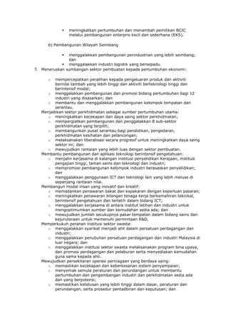    meningkatkan pertumbuhan dan menambah pemilikan BCIC
                   melalui pembangunan enterpris kecil dan sederhana (EKS).

        b) Pembangunan Wilayah Seimbang

                menggalakkan pembangunan perindustrian yang lebih seimbang;
                 dan
               menggalakkan industri logistik yang bersepadu.
5.   Meneruskan sumbangan sektor pembuatan kepada pertumbuhan ekonomi:

        o  mempercepatkan peralihan kepada pengeluaran produk dan aktiviti
           bernilai tambah yang lebih tinggi dan aktiviti berteknologi tinggi dan
           berintensif modal;
        o menggalakkan pembangunan dan promosi bidang pertumbuhan bagi 12
           industri yang disasarkan; dan
        o membantu dan menggalakkan pembangunan kelompok tempatan dan
           serantau.
     Menjadikan sektor perkhidmatan sebagai sumber pertumbuhan utama:
        o meningkatkan kecekapan dan daya saing sektor perkhidmatan;
        o mempergiatkan pembangunan dan penggalakkan 8 sub-sektor
           perkhidmatan yang terpilih;
        o membangunkan pusat serantau bagi pendidikan, pengedaran,
           perkhidmatan kesihatan dan pelancongan;
        o melaksanakan liberalisasi secara progresif untuk meningkatkan daya saing
           sektor ini; dan
        o mewujudkan rantaian yang lebih luas dengan sektor pembuatan.
     Membantu pembangunan dan aplikasi teknologi berintensif pengetahuan:
        o menjalin kerjasama di kalangan institusi penyelidikan Kerajaan, institusi
           pengajian tinggi, taman sains dan teknologi dan industri;
        o mempromosi pembangunan kelompok industri berasaskan penyelidikan;
           dan
        o menggalakkan penggunaan ICT dan teknologi lain yang lebih meluas di
           sepanjang rantaian nilai.
     Membangun modal insan yang inovatif dan kreatif:
        o memadankan penawaran bakat dan kepakaran dengan keperluan pasaran;
        o meningkatkan penawaran bilangan tenaga kerja berkemahiran teknikal,
           berintensif pengetahuan dan terlatih dalam bidang ICT;
        o menggalakkan kerjasama di antara institut latihan dan industri untuk
           mengoptimumkan sumber dan kemudahan sedia ada; dan
        o mewujudkan jumlah secukupnya pakar tempatan dalam bidang sains dan
           kejuruteraan untuk memenuhi permintaan R&D.
     Memperkukuh peranan institusi sektor swasta:
        o menggalakkan syarikat menjadi ahli dalam persatuan perdagangan dan
           industri;
        o menggalakkan penubuhan persatuan perdagangan dan industri Malaysia di
           luar negara; dan
        o menggalakkan institusi sektor swasta melaksanakan program bina upaya,
           dan promosi perdagangan dan pelaburan serta menyediakan kemudahan
           guna sama kepada ahli.
     Mewujudkan persekitaran operasi perniagaan yang berdaya saing:
        o memastikan kecekapan dan keberkesanan sistem penyampaian;
        o menyemak semula peraturan dan perundangan untuk membantu
           pertumbuhan dan pengembangan industri dan perkhidmatan sedia ada
           dan yang berpotensi;
        o memastikan ketelusan yang lebih tinggi dalam dasar, peraturan dan
           perundangan, serta prosedur pentadbiran dan keputusan; dan
 