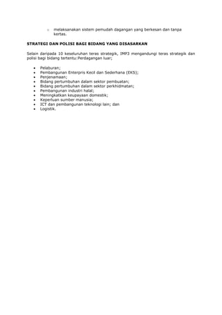 o   melaksanakan sistem pemudah dagangan yang berkesan dan tanpa
              kertas.

STRATEGI DAN POLISI BAGI BIDANG YANG DISASARKAN

Selain daripada 10 keseluruhan teras strategik, IMP3 mengandungi teras strategik dan
polisi bagi bidang tertentu:Perdagangan luar;

      Pelaburan;
      Pembangunan Enterpris Kecil dan Sederhana (EKS);
      Penjenamaan;
      Bidang pertumbuhan dalam sektor pembuatan;
      Bidang pertumbuhan dalam sektor perkhidmatan;
      Pembangunan industri halal;
      Meningkatkan keupayaan domestik;
      Keperluan sumber manusia;
      ICT dan pembangunan teknologi lain; dan
      Logistik.
 