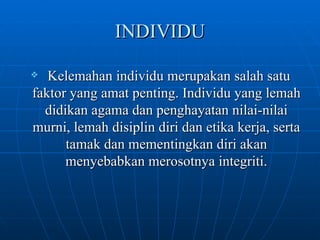 INDIVIDU Kelemahan individu merupakan salah satu faktor yang amat penting. Individu yang lemah didikan agama dan penghayatan nilai-nilai murni, lemah disiplin diri dan etika kerja, serta tamak dan mementingkan diri akan menyebabkan merosotnya integriti. 