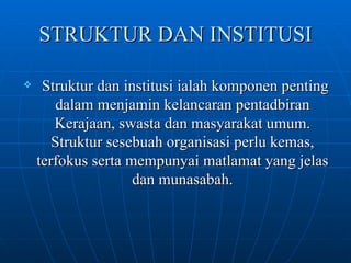 STRUKTUR DAN INSTITUSI Struktur dan institusi ialah komponen penting dalam menjamin kelancaran pentadbiran Kerajaan, swasta dan masyarakat umum. Struktur sesebuah organisasi perlu kemas, terfokus serta mempunyai matlamat yang jelas dan munasabah. 