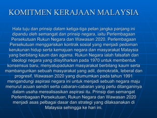 KOMITMEN KERAJAAN MALAYSIA Hala tuju dan prinsip dalam ketiga-tiga pelan jangka panjang ini dipandu oleh semangat dan prinsip negara, iaitu Perlembagaan Persekutuan Rukun Negara dan Wawasan 2020. Perlembagaan Persekutuan menggariskan kontrak sosial yang menjadi pedoman kerukunan hidup serta kemajuan negara dan masyarakat Malaysia yang berbilang kaum dan agama. Rukun Negara ialah falsafah dan ideologi negara yang diisytiharkan pada 1970 untuk membentuk konsensus baru, menyatupadukan masyarakat berbilang kaum serta mambangunkan sebuah masyarakat yang adil, demokratik, leberal dan progresif. Wawasan 2020 yang diumumkan pada tahun 1991 mengandungi aspirasi negara ini untuk menjadi sebuah negara maju menurut acuan sendiri serta cabaran-cabaran yang perlu ditanganinya dalam usaha merealisasikan aspirasi itu. Prinsip dan semangat Perlembagaan Persekutuan, Rukun Negara dan Wawasan 2020 menjadi asas pelbagai dasar dan strategi yang dilaksanakan di Malaysia sehingga ke hari ini. 