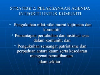 STRATEGI 2: PELAKSANAAN AGENDA INTEGRITI UNTUK KOMUNITI Pengukuhan nilai-nilai murni kejiranan dan komuniti; Pemantapan pertubuhan dan institusi asas dalam komuniti; dan Pengukuhan semangat patriotisme dan perpaduan antara kaum serta kesedaran mengenai pemuliharaan  alam sekitar. 