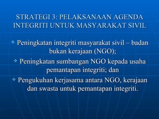 STRATEGI 3: PELAKSANAAN AGENDA INTEGRITI UNTUK MASYARAKAT SIVIL Peningkatan integriti masyarakat sivil – badan bukan kerajaan (NGO); Peningkatan sumbangan NGO kepada usaha pemantapan integriti; dan Pengukuhan kerjasama antara NGO, kerajaan dan swasta untuk pemantapan integriti. 