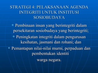STRATEGI 4: PELAKSANAAN AGENDA INTEGRITI UNTUK INSTITUSI SOSIOBUDAYA Pembinaan insan yang berintegriti dalam persekitaran sosiobudaya yang berintegriti; Peningkatan integriti dalam pengurusan kesihatan, jasmani dan rohani; dan Pemantapan nilai-nilai murni, perpaduan dan pembentukan identiti  warga negara. 