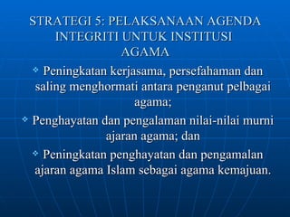 STRATEGI 5: PELAKSANAAN AGENDA INTEGRITI UNTUK INSTITUSI  AGAMA Peningkatan kerjasama, persefahaman dan saling menghormati antara penganut pelbagai agama; Penghayatan dan pengalaman nilai-nilai murni ajaran agama; dan Peningkatan penghayatan dan pengamalan ajaran agama Islam sebagai agama kemajuan. 