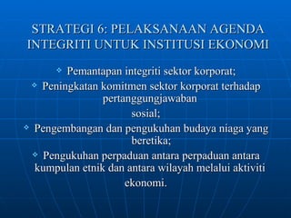 STRATEGI 6: PELAKSANAAN AGENDA INTEGRITI UNTUK INSTITUSI EKONOMI Pemantapan integriti sektor korporat; Peningkatan komitmen sektor korporat terhadap pertanggungjawaban  sosial; Pengembangan dan pengukuhan budaya niaga yang beretika; Pengukuhan perpaduan antara perpaduan antara kumpulan etnik dan antara wilayah melalui aktiviti  ekonomi. 